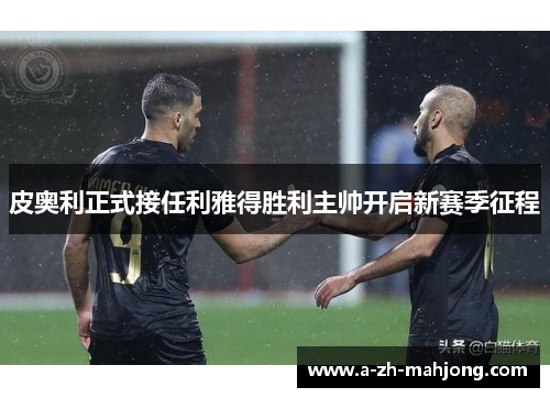 皮奥利正式接任利雅得胜利主帅开启新赛季征程