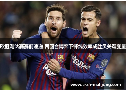 欧冠淘汰赛赛前速递 两回合博弈下锋线效率成胜负关键变量